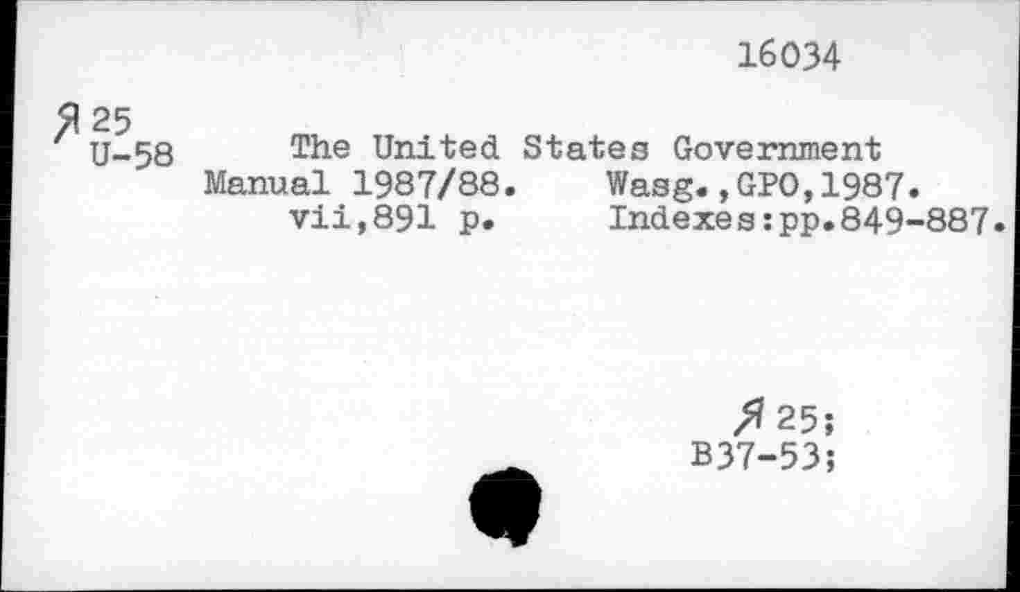 ﻿16034
^25
U-58
The United States Government Manual 1987/88.	Wasg.,GPO,1987.
vii,891 p.	Indexes:pp.849-887.
Я 25î B37-53;